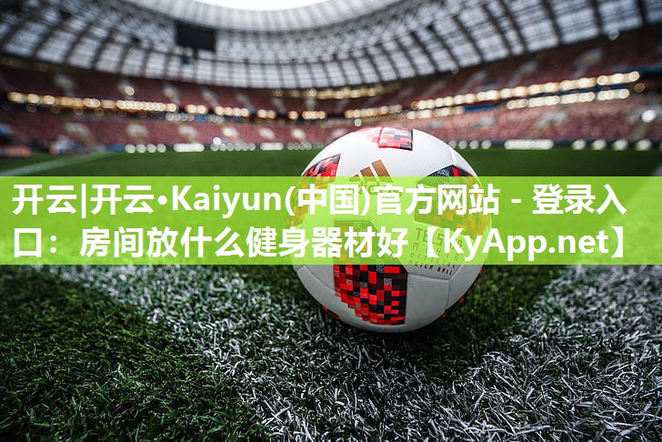 开云|开云·Kaiyun(中国)官方网站 - 登录入口:房间放什么健身器材好