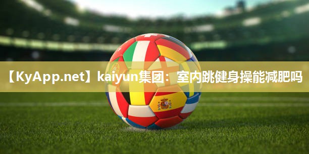 kaiyun集团:室内跳健身操能减肥吗