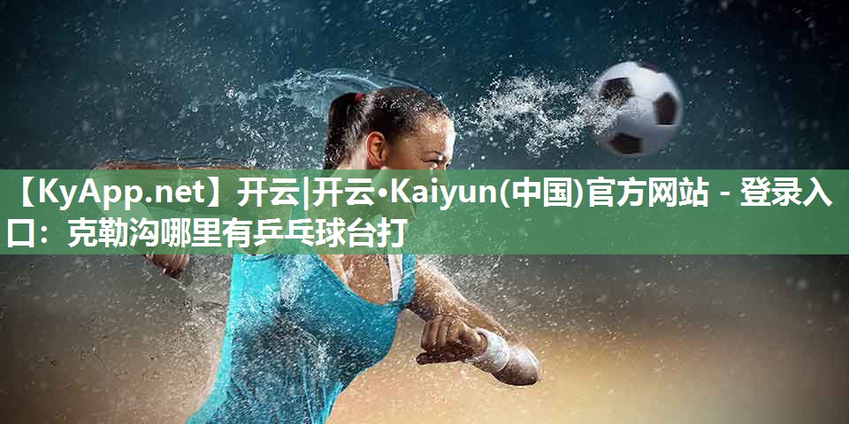 开云|开云·Kaiyun(中国)官方网站 - 登录入口:克勒沟哪里有乒乓球台打