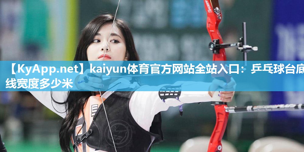 kaiyun体育官方网站全站入口:乒乓球台底线宽度多少米