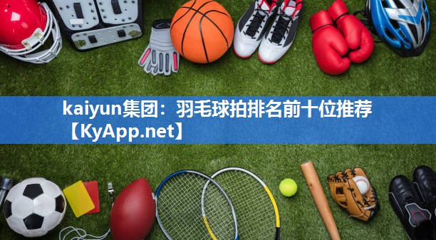 kaiyun集团:羽毛球拍排名前十位推荐