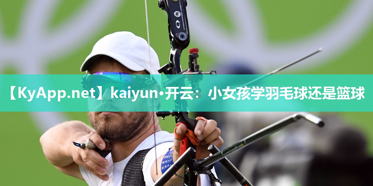 kaiyun·开云:小女孩学羽毛球还是篮球