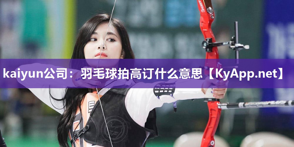kaiyun公司:羽毛球拍高订什么意思